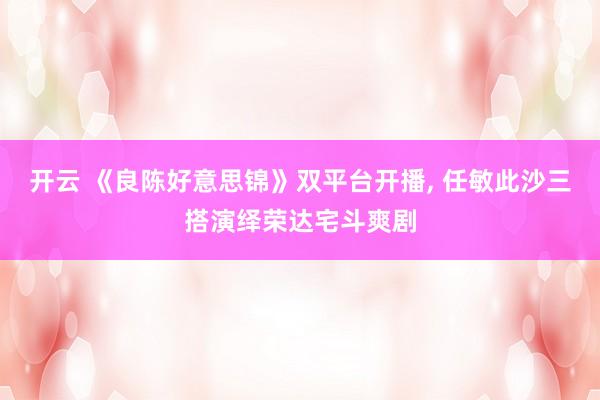开云 《良陈好意思锦》双平台开播， 任敏此沙三搭演绎荣达宅斗爽剧