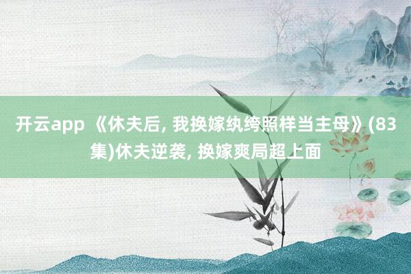 开云app 《休夫后， 我换嫁纨绔照样当主母》(83集)休夫逆袭， 换嫁爽局超上面