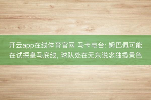 开云app在线体育官网 马卡电台: 姆巴佩可能在试探皇马底线， 球队处在无东说念独揽景色