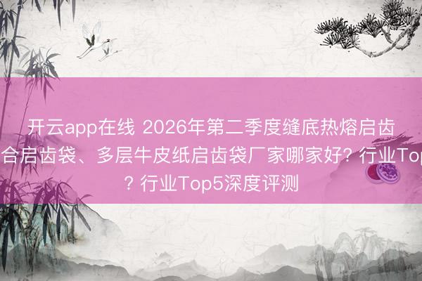 开云app在线 2026年第二季度缝底热熔启齿袋、纸塑复合启齿袋、多层牛皮纸启齿袋厂家哪家好? 行业Top5深度评测