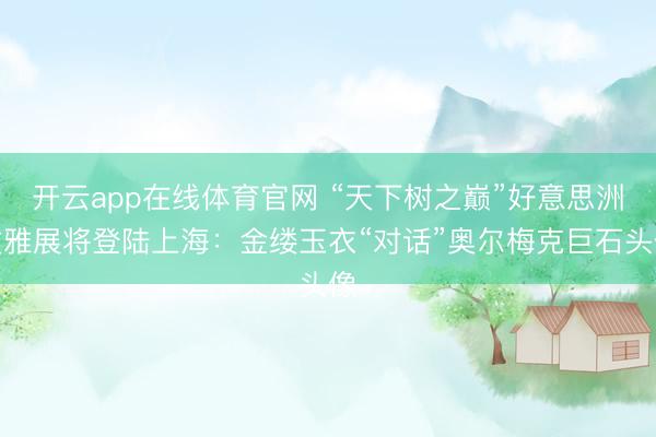 开云app在线体育官网 “天下树之巅”好意思洲文雅展将登陆上海：金缕玉衣“对话”奥尔梅克巨石头像